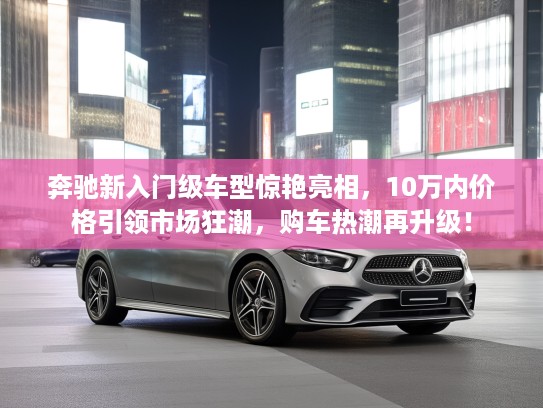 奔驰新入门级车型惊艳亮相，10万内价格引领市场狂潮，购车热潮再升级！