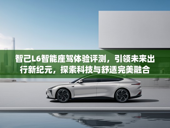 智己L6智能座驾体验评测，引领未来出行新纪元，探索科技与舒适完美融合