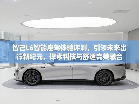 智己L6智能座驾体验评测，引领未来出行新纪元，探索科技与舒适完美融合