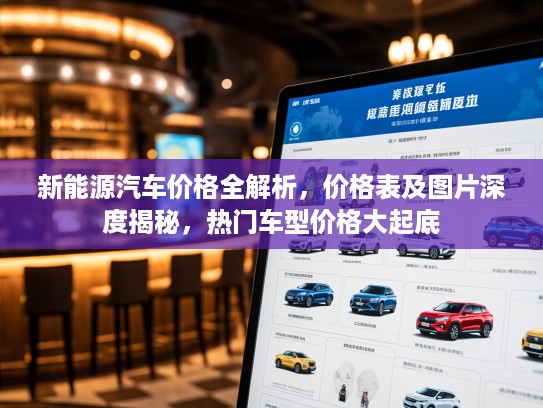 新能源汽车价格全解析，价格表及图片深度揭秘，热门车型价格大起底