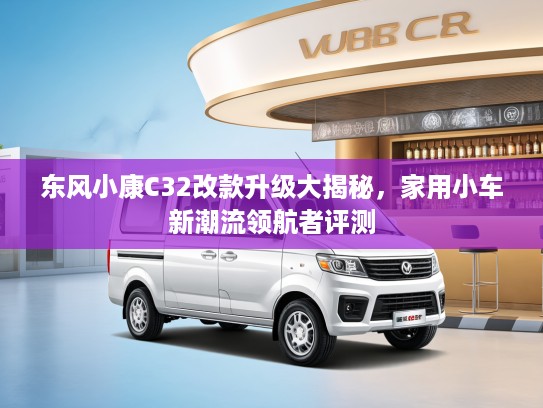 东风小康C32改款升级大揭秘，家用小车新潮流领航者评测