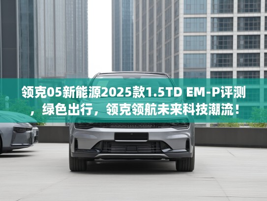 领克05新能源2025款1.5TD EM-P评测，绿色出行，领克领航未来科技潮流！