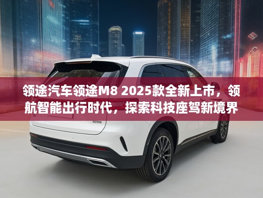 领途汽车领途M8 2025款全新上市，领航智能出行时代，探索科技座驾新境界