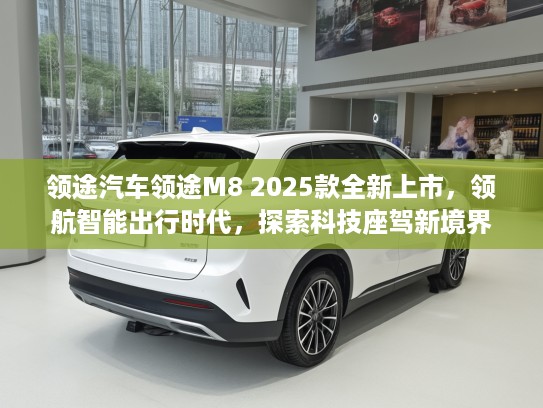 领途汽车领途M8 2025款全新上市，领航智能出行时代，探索科技座驾新境界