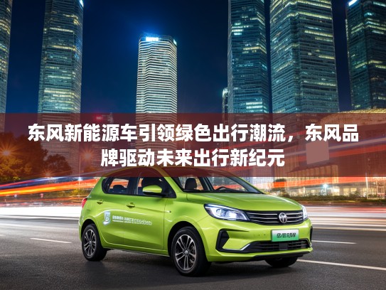 东风新能源车引领绿色出行潮流，东风品牌驱动未来出行新纪元