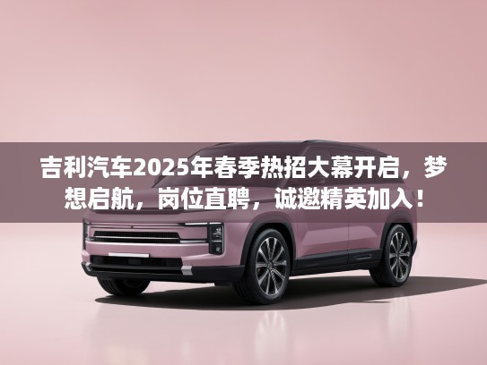 吉利汽车2025年春季热招大幕开启，梦想启航，岗位直聘，诚邀精英加入！