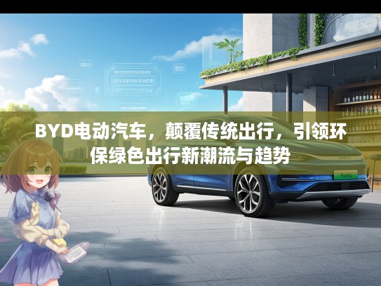 BYD电动汽车，颠覆传统出行，引领环保绿色出行新潮流与趋势