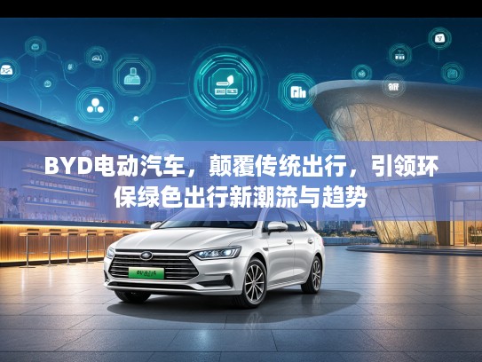 BYD电动汽车，颠覆传统出行，引领环保绿色出行新潮流与趋势