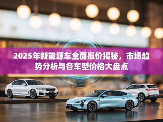 2025年新能源车全面报价揭秘，市场趋势分析与各车型价格大盘点