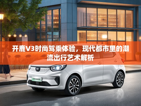 开鹿V3时尚驾乘体验，现代都市里的潮流出行艺术解析