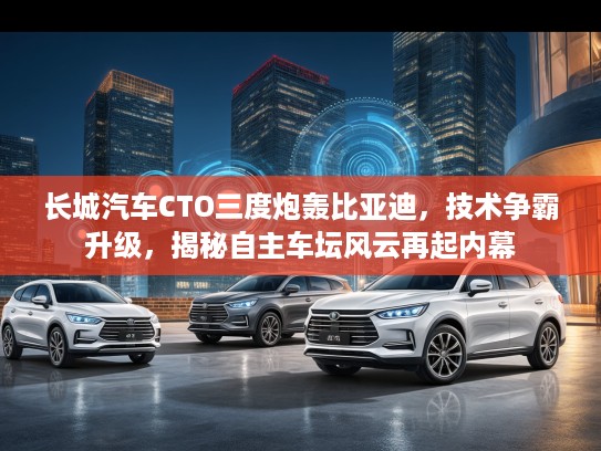 长城汽车CTO三度炮轰比亚迪，技术争霸升级，揭秘自主车坛风云再起内幕