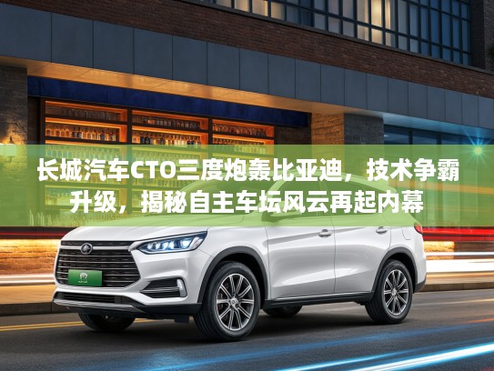 长城汽车CTO三度炮轰比亚迪，技术争霸升级，揭秘自主车坛风云再起内幕