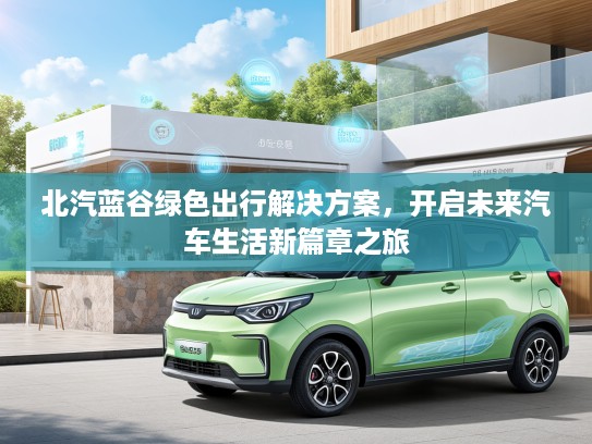 北汽蓝谷绿色出行解决方案，开启未来汽车生活新篇章之旅