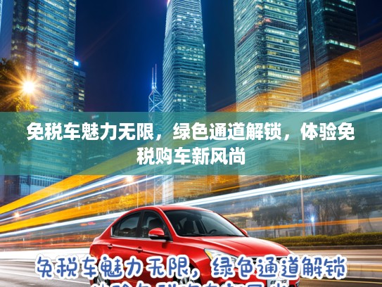免税车魅力无限，绿色通道解锁，体验免税购车新风尚