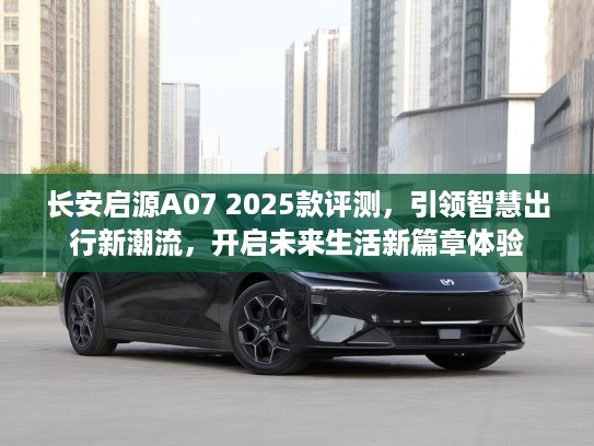 长安启源A07 2025款评测，引领智慧出行新潮流，开启未来生活新篇章体验