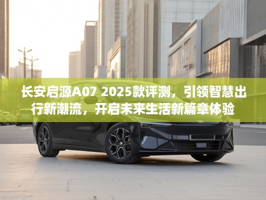 长安启源A07 2025款评测，引领智慧出行新潮流，开启未来生活新篇章体验
