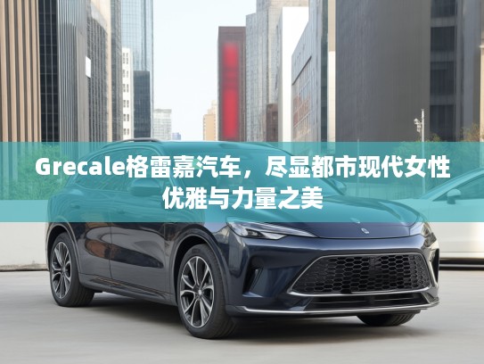 Grecale格雷嘉汽车，尽显都市现代女性优雅与力量之美