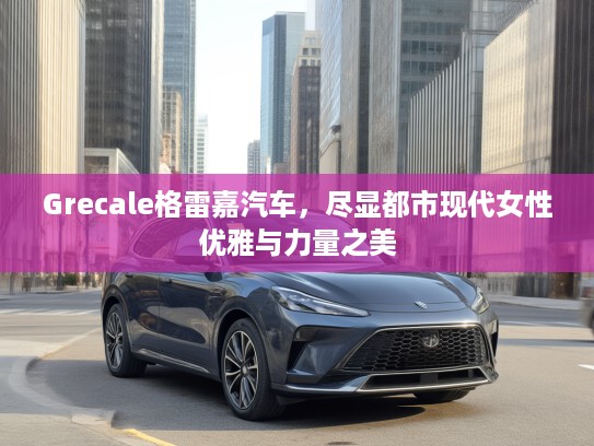 Grecale格雷嘉汽车，尽显都市现代女性优雅与力量之美