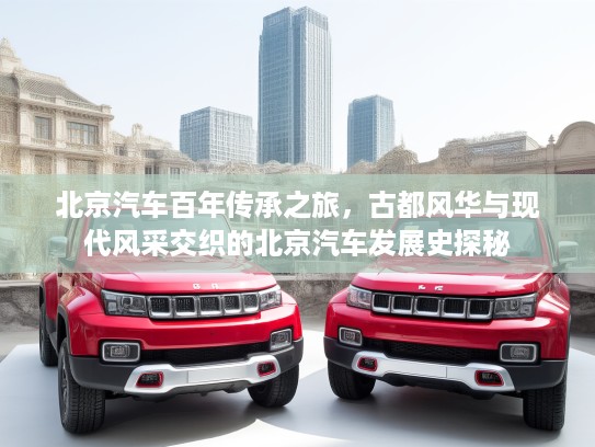 北京汽车百年传承之旅，古都风华与现代风采交织的北京汽车发展史探秘