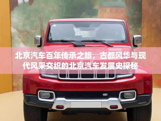 北京汽车百年传承之旅，古都风华与现代风采交织的北京汽车发展史探秘
