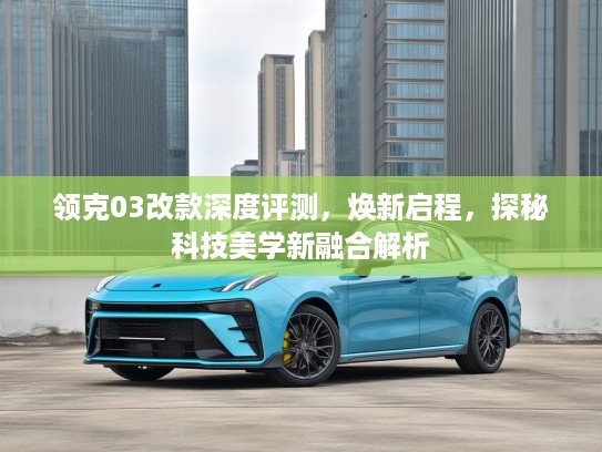 领克03改款深度评测，焕新启程，探秘科技美学新融合解析
