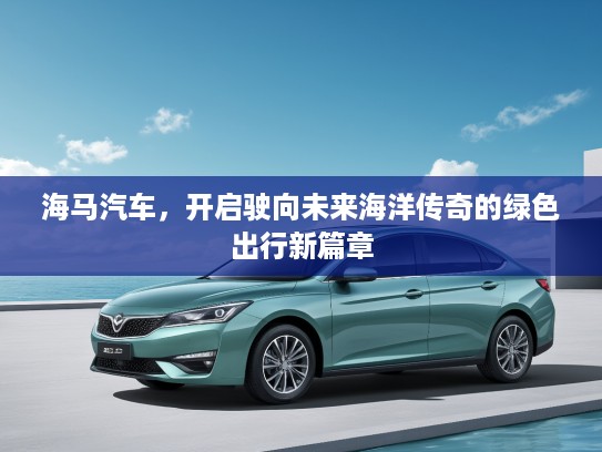 海马汽车，开启驶向未来海洋传奇的绿色出行新篇章