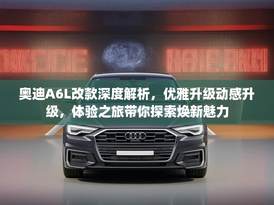 奥迪A6L改款深度解析，优雅升级动感升级，体验之旅带你探索焕新魅力