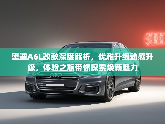 奥迪A6L改款深度解析，优雅升级动感升级，体验之旅带你探索焕新魅力