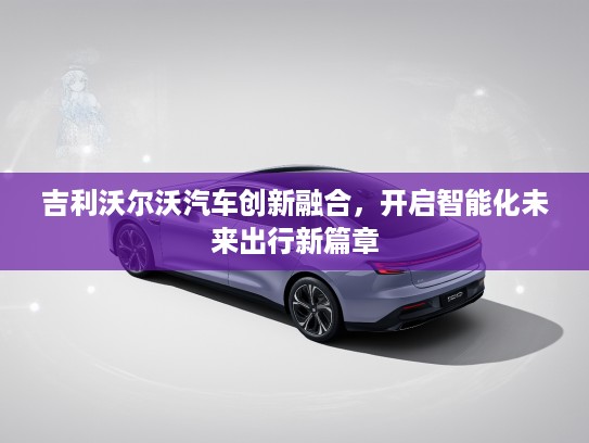 吉利沃尔沃汽车创新融合，开启智能化未来出行新篇章