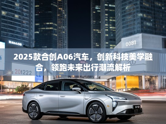 2025款合创A06汽车，创新科技美学融合，领跑未来出行潮流解析