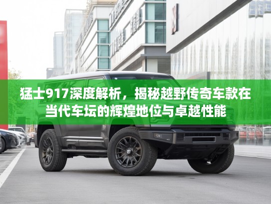 猛士917深度解析，揭秘越野传奇车款在当代车坛的辉煌地位与卓越性能