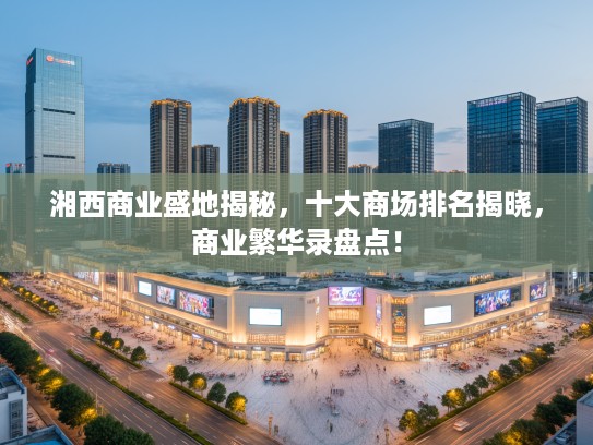 湘西商业盛地揭秘，十大商场排名揭晓，商业繁华录盘点！