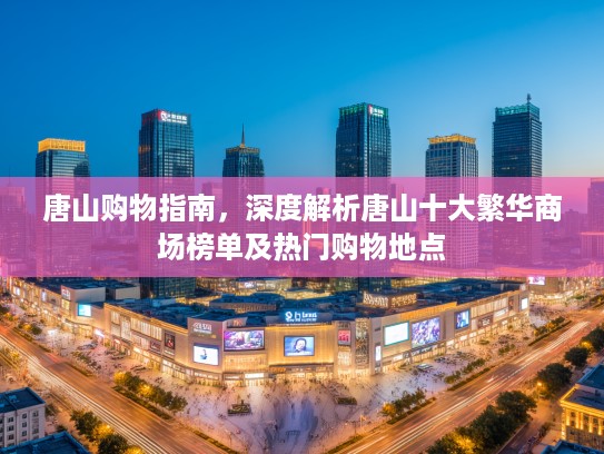 唐山购物指南，深度解析唐山十大繁华商场榜单及热门购物地点