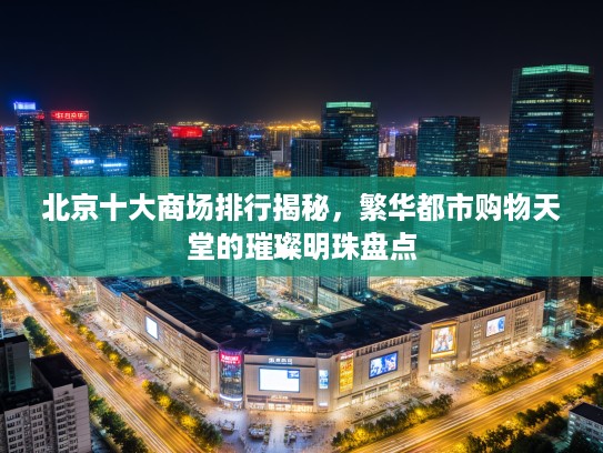 北京十大商场排行揭秘，繁华都市购物天堂的璀璨明珠盘点