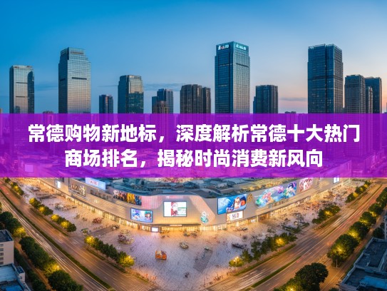 常德购物新地标，深度解析常德十大热门商场排名，揭秘时尚消费新风向