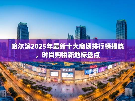 哈尔滨2025年最新十大商场排行榜揭晓，时尚购物新地标盘点