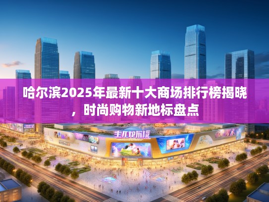 哈尔滨2025年最新十大商场排行榜揭晓，时尚购物新地标盘点