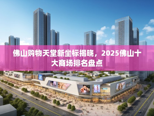 佛山购物天堂新坐标揭晓，2025佛山十大商场排名盘点
