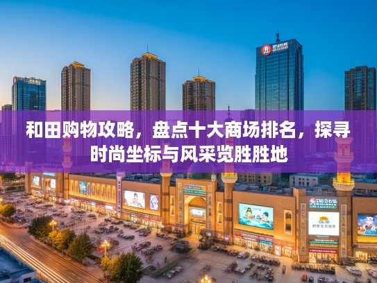 和田购物攻略，盘点十大商场排名，探寻时尚坐标与风采览胜胜地