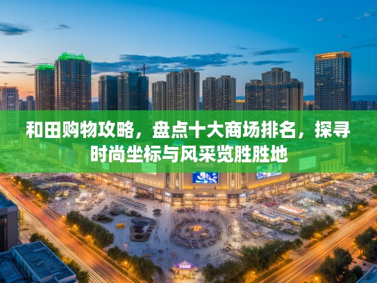 和田购物攻略，盘点十大商场排名，探寻时尚坐标与风采览胜胜地