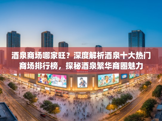 酒泉商场哪家旺？深度解析酒泉十大热门商场排行榜，探秘酒泉繁华商圈魅力
