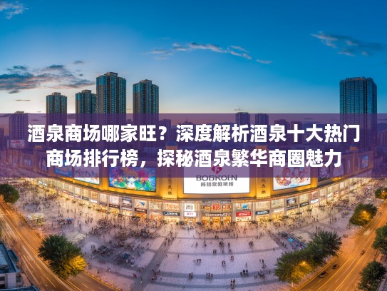 酒泉商场哪家旺？深度解析酒泉十大热门商场排行榜，探秘酒泉繁华商圈魅力