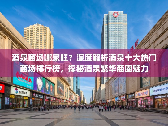 酒泉商场哪家旺？深度解析酒泉十大热门商场排行榜，探秘酒泉繁华商圈魅力