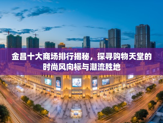 金昌十大商场排行揭秘，探寻购物天堂的时尚风向标与潮流胜地