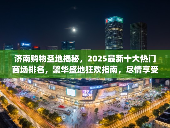 济南购物圣地揭秘，2025最新十大热门商场排名，繁华盛地狂欢指南，尽情享受不打烊的购物盛宴！