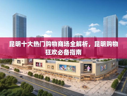 昆明十大热门购物商场全解析，昆明购物狂欢必备指南