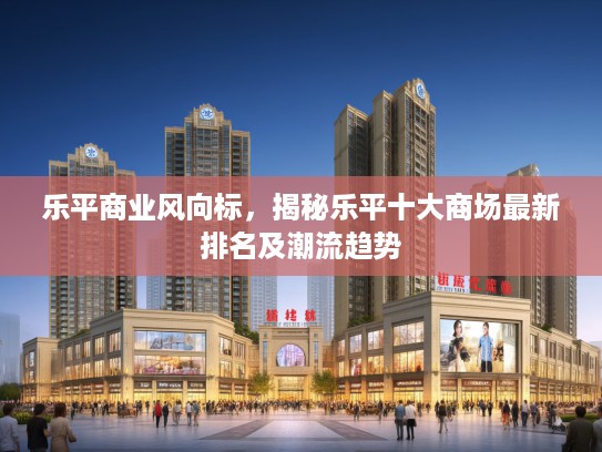 乐平商业风向标，揭秘乐平十大商场最新排名及潮流趋势