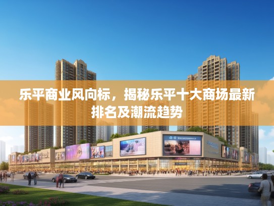 乐平商业风向标，揭秘乐平十大商场最新排名及潮流趋势
