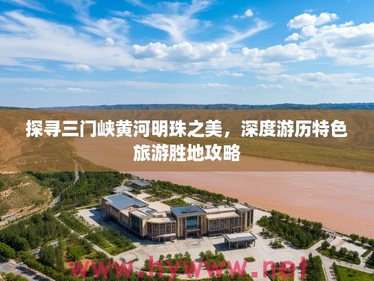 探寻三门峡黄河明珠之美，深度游历特色旅游胜地攻略