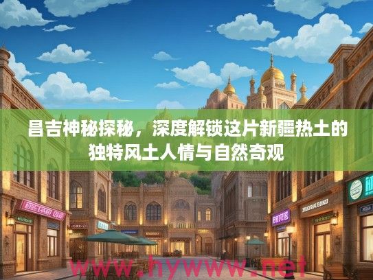昌吉神秘探秘，深度解锁这片新疆热土的独特风土人情与自然奇观